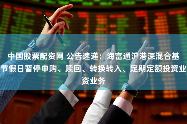 中国股票配资网 公告速递：海富通沪港深混合基金节假日暂停申购、赎回、转换转入、定期定额投资业务
