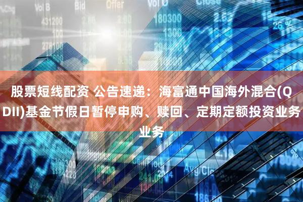 股票短线配资 公告速递：海富通中国海外混合(QDII)基金节假日暂停申购、赎回、定期定额投资业务