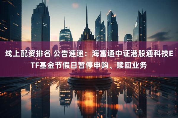 线上配资排名 公告速递：海富通中证港股通科技ETF基金节假日暂停申购、赎回业务