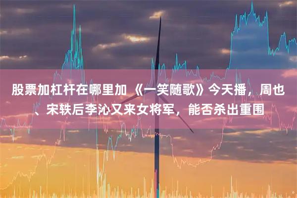 股票加杠杆在哪里加 《一笑随歌》今天播，周也、宋轶后李沁又来女将军，能否杀出重围