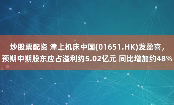 炒股票配资 津上机床中国(01651.HK)发盈喜，预期中期股东应占溢利约5.02亿元 同比增加约48%