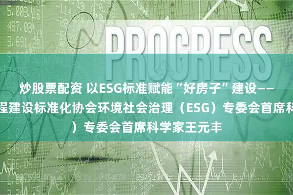 炒股票配资 以ESG标准赋能“好房子”建设——对话中国工程建设标准化协会环境社会治理（ESG）专委会首席科学家王元丰