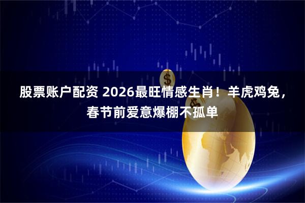股票账户配资 2026最旺情感生肖!羊虎鸡兔,春节前爱意爆棚不孤单